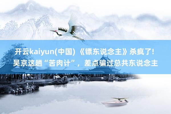 开云kaiyun(中国) 《镖东说念主》杀疯了! 吴京这趟“苦肉计”，差点骗过总共东说念主