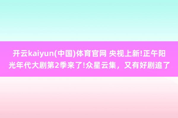 开云kaiyun(中国)体育官网 央视上新!正午阳光年代大剧第2季来了!众星云集，又有好剧追了