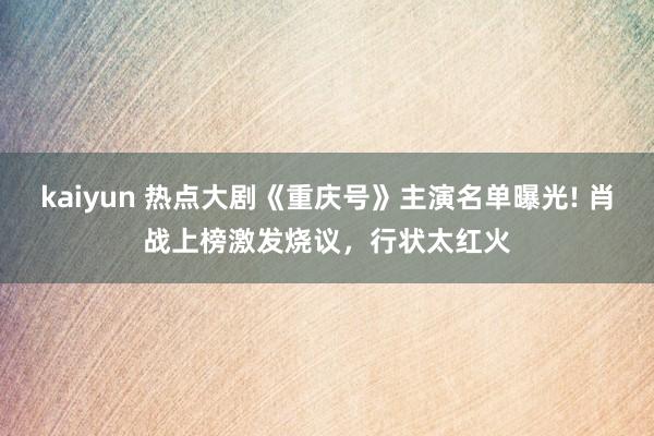 kaiyun 热点大剧《重庆号》主演名单曝光! 肖战上榜激发烧议，行状太红火