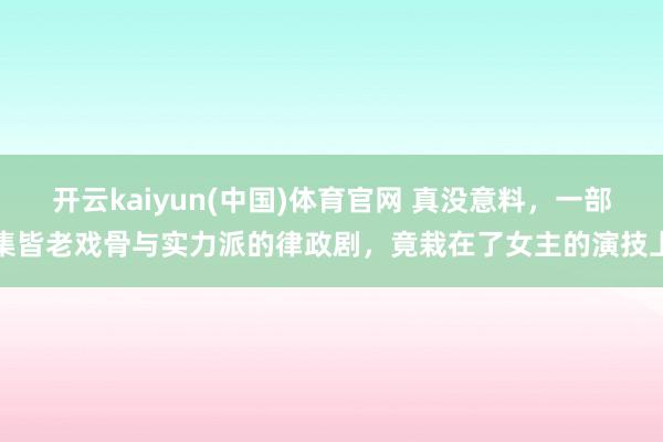 开云kaiyun(中国)体育官网 真没意料，一部集皆老戏骨与实力派的律政剧，竟栽在了女主的演技上