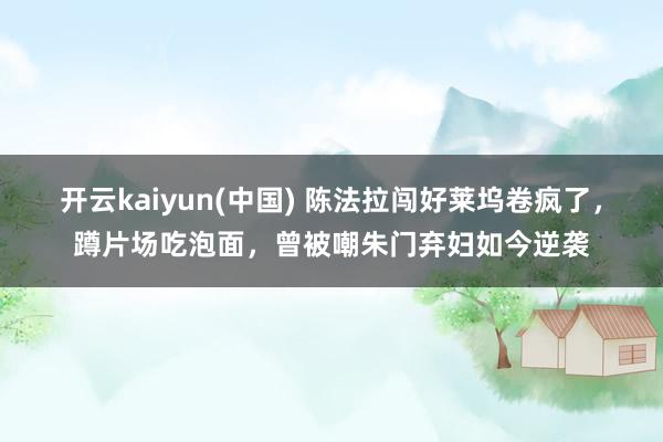 开云kaiyun(中国) 陈法拉闯好莱坞卷疯了，蹲片场吃泡面，曾被嘲朱门弃妇如今逆袭