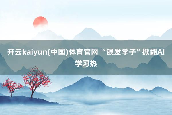 开云kaiyun(中国)体育官网 “银发学子”掀翻AI学习热