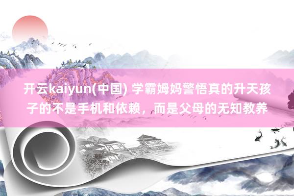 开云kaiyun(中国) 学霸姆妈警悟真的升天孩子的不是手机和依赖，而是父母的无知教养