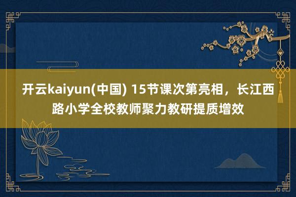 开云kaiyun(中国) 15节课次第亮相，长江西路小学全校教师聚力教研提质增效