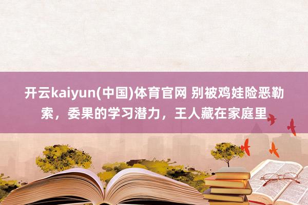 开云kaiyun(中国)体育官网 别被鸡娃险恶勒索，委果的学习潜力，王人藏在家庭里