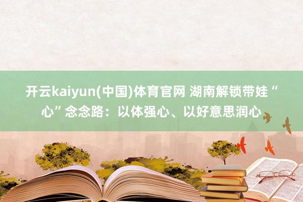 开云kaiyun(中国)体育官网 湖南解锁带娃“心”念念路：以体强心、以好意思润心