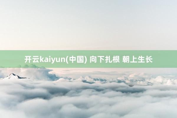 开云kaiyun(中国) 向下扎根 朝上生长