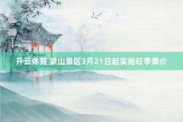 开云体育 蒙山景区3月21日起实施旺季票价