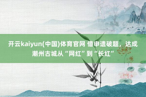 开云kaiyun(中国)体育官网 借申遗破题，达成潮州古城从“网红”到“长红”