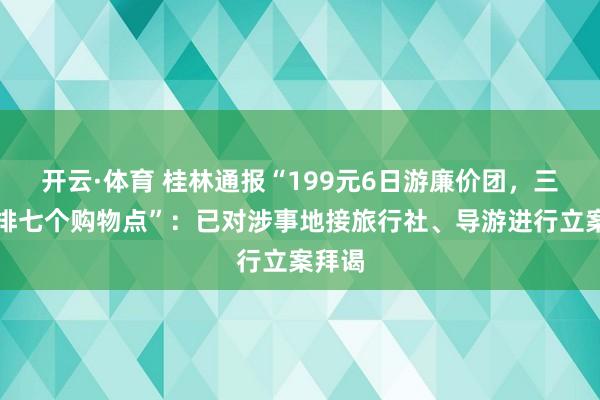 开云·体育 桂林通报“199元6日游廉价团，三天安排七个购物点”：已对涉事地接旅行社、导游进行立案拜谒