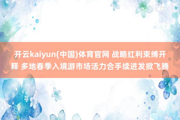 开云kaiyun(中国)体育官网 战略红利束缚开释 多地春季入境游市场活力合手续迸发掀飞腾