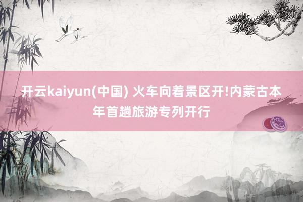 开云kaiyun(中国) 火车向着景区开!内蒙古本年首趟旅游专列开行