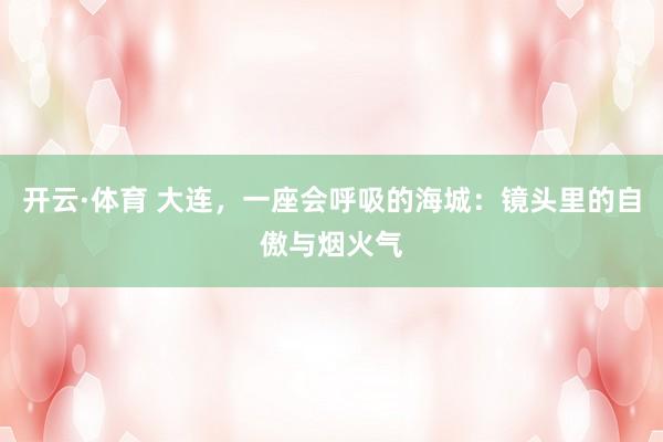 开云·体育 大连，一座会呼吸的海城：镜头里的自傲与烟火气