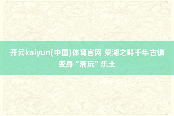 开云kaiyun(中国)体育官网 巢湖之畔千年古镇变身“潮玩”乐土