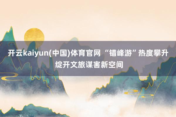 开云kaiyun(中国)体育官网 “错峰游”热度攀升 绽开文旅谋害新空间