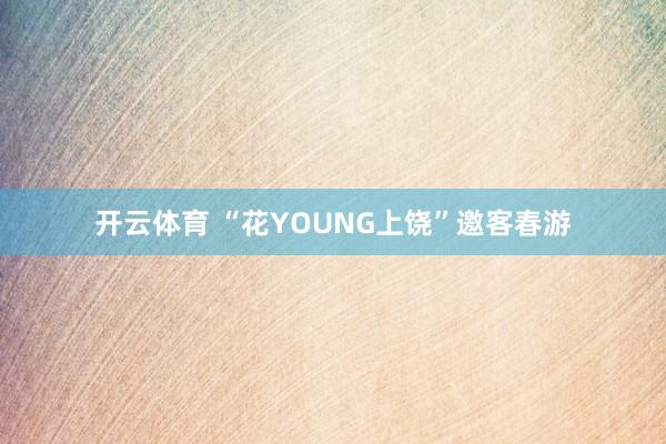 开云体育 “花YOUNG上饶”邀客春游