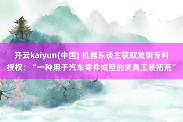 开云kaiyun(中国) 机器东谈主获取发明专利授权：“一种用于汽车零件成型的夹具工装拓荒”