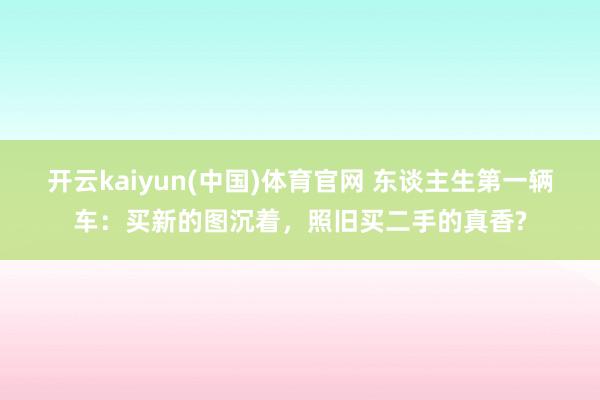 开云kaiyun(中国)体育官网 东谈主生第一辆车：买新的图沉着，照旧买二手的真香?