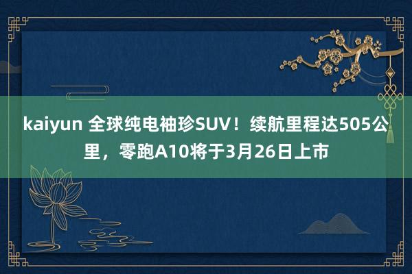 kaiyun 全球纯电袖珍SUV！续航里程达505公里，零跑A10将于3月26日上市