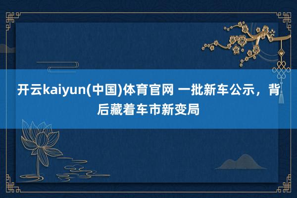 开云kaiyun(中国)体育官网 一批新车公示，背后藏着车市新变局