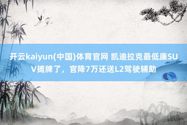 开云kaiyun(中国)体育官网 凯迪拉克最低廉SUV摊牌了，官降7万还送L2驾驶辅助