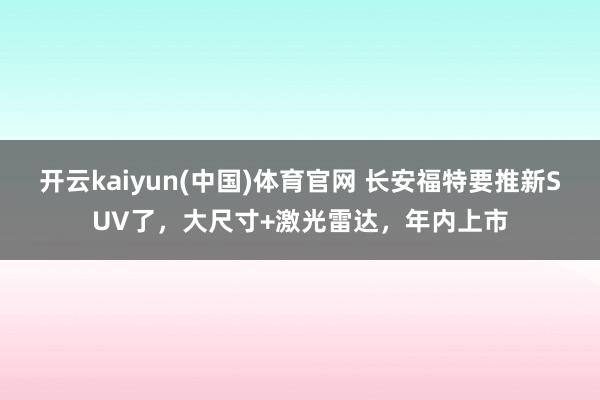 开云kaiyun(中国)体育官网 长安福特要推新SUV了，大尺寸+激光雷达，年内上市