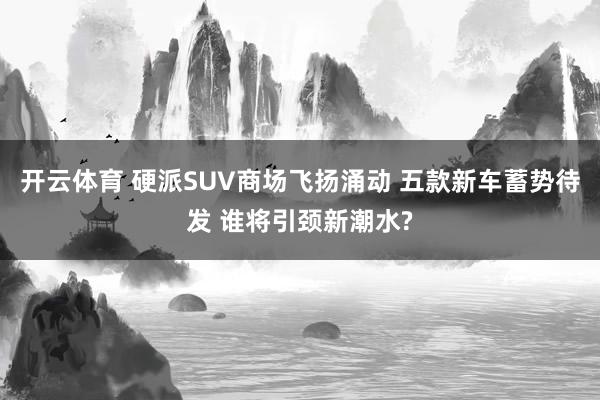 开云体育 硬派SUV商场飞扬涌动 五款新车蓄势待发 谁将引颈新潮水?
