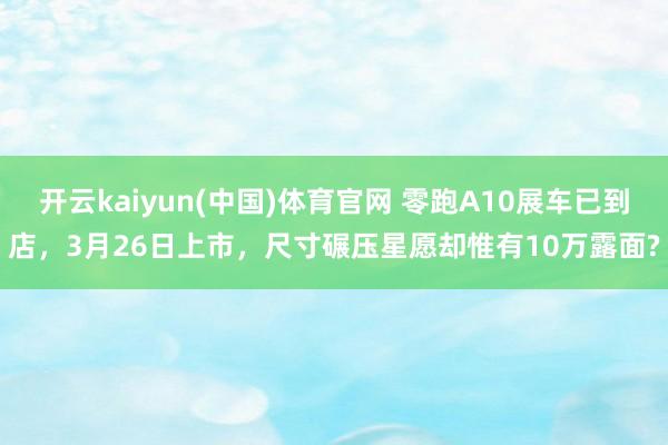 开云kaiyun(中国)体育官网 零跑A10展车已到店，3月26日上市，尺寸碾压星愿却惟有10万露面?