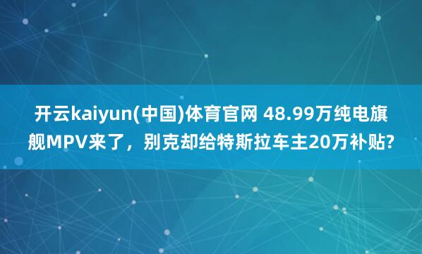 开云kaiyun(中国)体育官网 48.99万纯电旗舰MPV来了，别克却给特斯拉车主20万补贴?