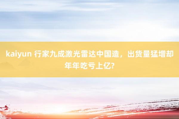 kaiyun 行家九成激光雷达中国造，出货量猛增却年年吃亏上亿?