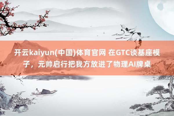 开云kaiyun(中国)体育官网 在GTC谈基座模子，元帅启行把我方放进了物理AI牌桌