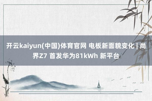 开云kaiyun(中国)体育官网 电板新面貌变化 | 尚界Z7 首发华为81kWh 新平台