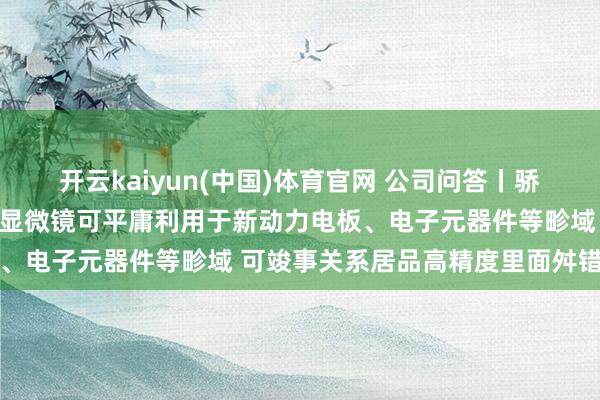 开云kaiyun(中国)体育官网 公司问答丨骄成超声：公司超声波扫描显微镜可平庸利用于新动力电板、电子元器件等畛域 可竣事关系居品高精度里面舛错检测
