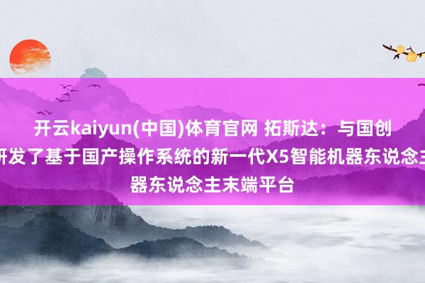 开云kaiyun(中国)体育官网 拓斯达：与国创工软共同研发了基于国产操作系统的新一代X5智能机器东说念主末端平台
