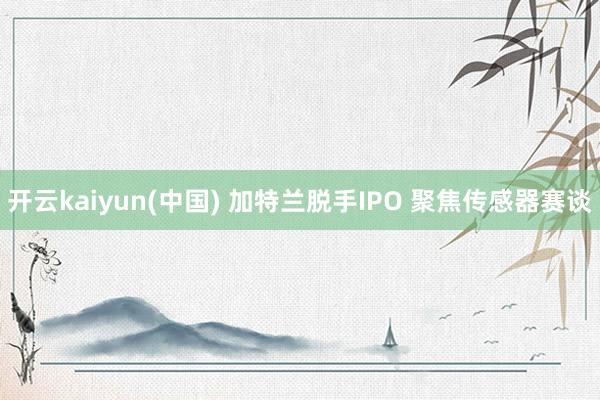 开云kaiyun(中国) 加特兰脱手IPO 聚焦传感器赛谈