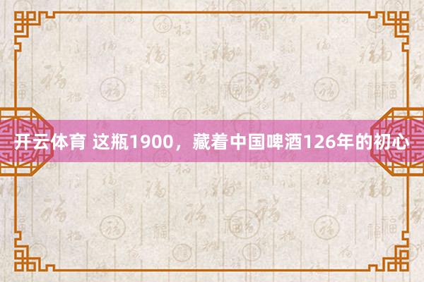 开云体育 这瓶1900，藏着中国啤酒126年的初心