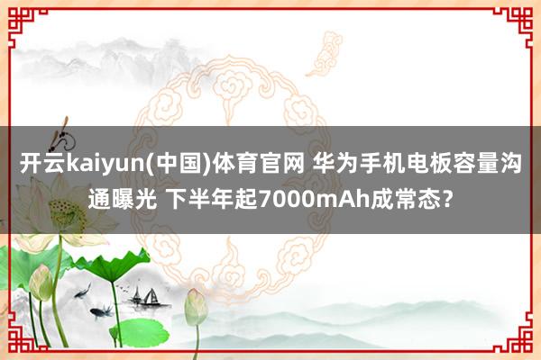 开云kaiyun(中国)体育官网 华为手机电板容量沟通曝光 下半年起7000mAh成常态？