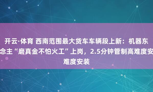 开云·体育 西南范围最大货车车辆段上新：机器东说念主“磨真金不怕火工”上岗，2.5分钟管制高难度安装