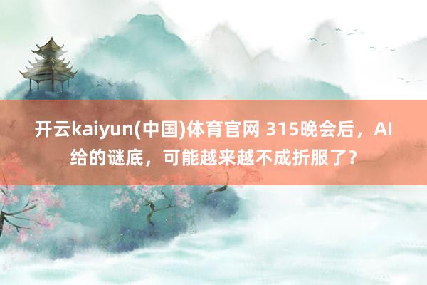 开云kaiyun(中国)体育官网 315晚会后，AI给的谜底，可能越来越不成折服了？