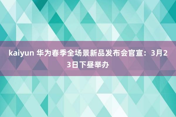 kaiyun 华为春季全场景新品发布会官宣：3月23日下昼举办