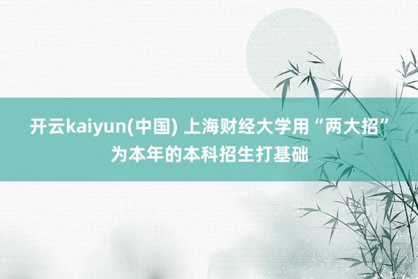 开云kaiyun(中国) 上海财经大学用“两大招”为本年的本科招生打基础
