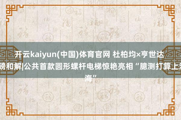 开云kaiyun(中国)体育官网 杜柏均×亨世达 重磅和解|公共首款圆形螺杆电梯惊艳亮相“臆测打算上海”