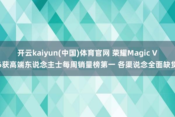 开云kaiyun(中国)体育官网 荣耀Magic V6获高端东说念主士每周销量榜第一 各渠说念全面缺货