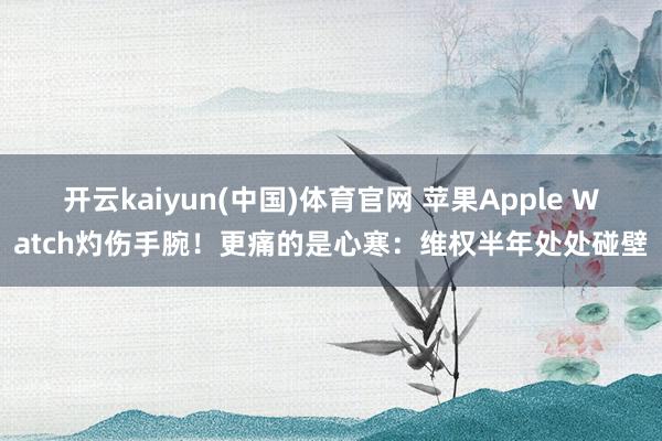 开云kaiyun(中国)体育官网 苹果Apple Watch灼伤手腕！更痛的是心寒：维权半年处处碰壁