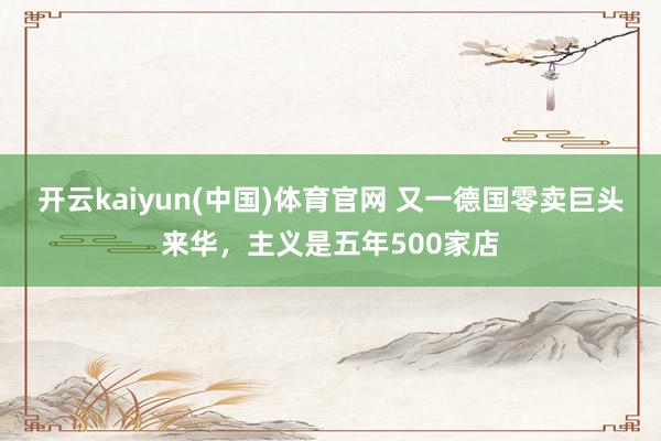开云kaiyun(中国)体育官网 又一德国零卖巨头来华，主义是五年500家店