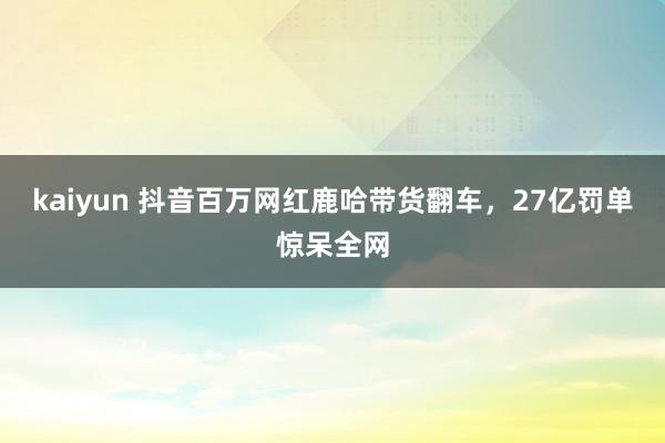 kaiyun 抖音百万网红鹿哈带货翻车，27亿罚单惊呆全网