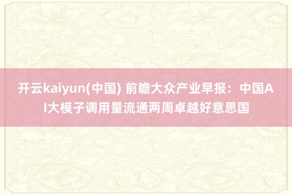 开云kaiyun(中国) 前瞻大众产业早报：中国AI大模子调用量流通两周卓越好意思国