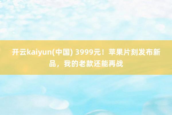 开云kaiyun(中国) 3999元！苹果片刻发布新品，我的老款还能再战