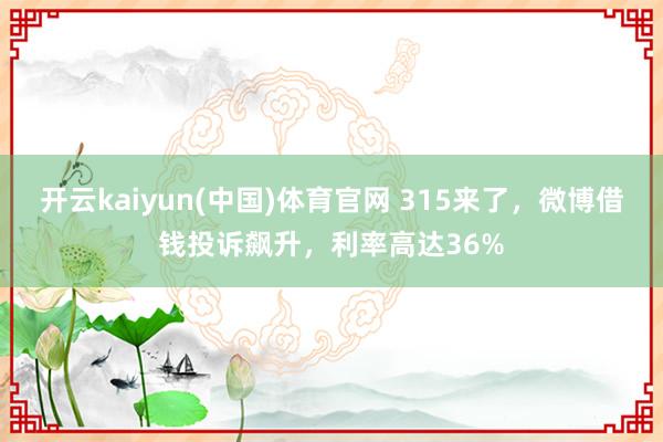 开云kaiyun(中国)体育官网 315来了，微博借钱投诉飙升，利率高达36%