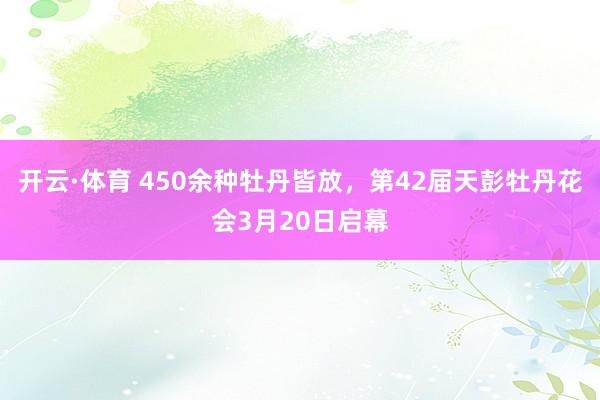 开云·体育 450余种牡丹皆放，第42届天彭牡丹花会3月20日启幕